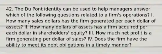 42. The Du Pont identity can be used to help managers answer which of the following questions related to a firm's operations? I. How many sales dollars has the firm generated per each dollar of assets? II. How many dollars of assets has a firm acquired per each dollar in shareholders' equity? III. How much net profit is a firm generating per dollar of sales? IV. Does the firm have the ability to meet its debt obligations in a timely manner?