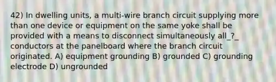 42) In dwelling units, a multi-wire branch circuit supplying more than one device or equipment on the same yoke shall be provided with a means to disconnect simultaneously all_?_ conductors at the panelboard where the branch circuit originated. A) equipment grounding B) grounded C) grounding electrode D) ungrounded