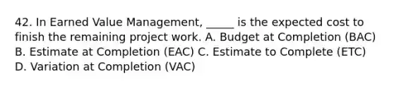 42. In Earned Value Management, _____ is the expected cost to finish the remaining project work. A. Budget at Completion (BAC) B. Estimate at Completion (EAC) C. Estimate to Complete (ETC) D. Variation at Completion (VAC)