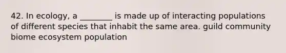 42. In ecology, a ________ is made up of interacting populations of different species that inhabit the same area. guild community biome ecosystem population