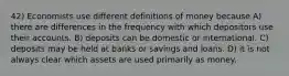 42) Economists use different definitions of money because A) there are differences in the frequency with which depositors use their accounts. B) deposits can be domestic or international. C) deposits may be held at banks or savings and loans. D) it is not always clear which assets are used primarily as money.