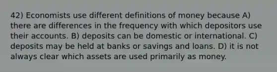 42) Economists use different definitions of money because A) there are differences in the frequency with which depositors use their accounts. B) deposits can be domestic or international. C) deposits may be held at banks or savings and loans. D) it is not always clear which assets are used primarily as money.