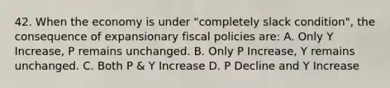 42. When the economy is under "completely slack condition", the consequence of expansionary fiscal policies are: A. Only Y Increase, P remains unchanged. B. Only P Increase, Y remains unchanged. C. Both P & Y Increase D. P Decline and Y Increase