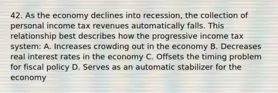 42. As the economy declines into recession, the collection of personal income tax revenues automatically falls. This relationship best describes how the progressive income tax system: A. Increases crowding out in the economy B. Decreases real interest rates in the economy C. Offsets the timing problem for fiscal policy D. Serves as an automatic stabilizer for the economy