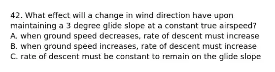 42. What effect will a change in wind direction have upon maintaining a 3 degree glide slope at a constant true airspeed? A. when ground speed decreases, rate of descent must increase B. when ground speed increases, rate of descent must increase C. rate of descent must be constant to remain on the glide slope