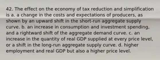 42. The effect on the economy of tax reduction and simplification is a. a change in the costs and expectations of producers, as shown by an upward shift in the short-run aggregate supply curve. b. an increase in consumption and investment spending, and a rightward shift of the aggregate demand curve. c. an increase in the quantity of real GDP supplied at every price level, or a shift in the long-run aggregate supply curve. d. higher employment and real GDP but also a higher price level.