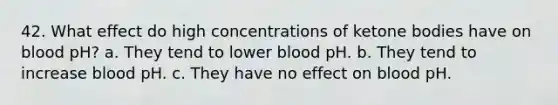 42. What effect do high concentrations of ketone bodies have on blood pH? a. They tend to lower blood pH. b. They tend to increase blood pH. c. They have no effect on blood pH.