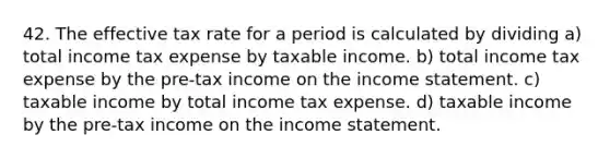 42. The effective tax rate for a period is calculated by dividing a) total income tax expense by taxable income. b) total income tax expense by the pre-tax income on the income statement. c) taxable income by total income tax expense. d) taxable income by the pre-tax income on the income statement.