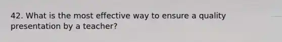 42. What is the most effective way to ensure a quality presentation by a teacher?
