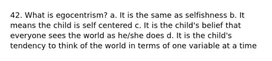 42. What is egocentrism? a. It is the same as selfishness b. It means the child is self centered c. It is the child's belief that everyone sees the world as he/she does d. It is the child's tendency to think of the world in terms of one variable at a time