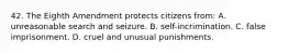 42. The Eighth Amendment protects citizens from: A. unreasonable search and seizure. B. self-incrimination. C. false imprisonment. D. cruel and unusual punishments.