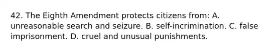 42. The Eighth Amendment protects citizens from: A. unreasonable search and seizure. B. self-incrimination. C. false imprisonment. D. cruel and unusual punishments.