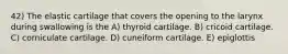 42) The elastic cartilage that covers the opening to the larynx during swallowing is the A) thyroid cartilage. B) cricoid cartilage. C) corniculate cartilage. D) cuneiform cartilage. E) epiglottis