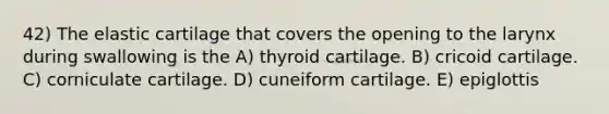 42) The elastic cartilage that covers the opening to the larynx during swallowing is the A) thyroid cartilage. B) cricoid cartilage. C) corniculate cartilage. D) cuneiform cartilage. E) epiglottis