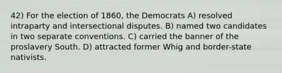 42) For the election of 1860, the Democrats A) resolved intraparty and intersectional disputes. B) named two candidates in two separate conventions. C) carried the banner of the proslavery South. D) attracted former Whig and border-state nativists.