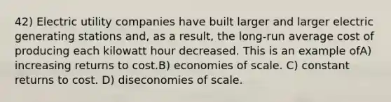 42) Electric utility companies have built larger and larger electric generating stations and, as a result, the long-run average cost of producing each kilowatt hour decreased. This is an example ofA) increasing returns to cost.B) economies of scale. C) constant returns to cost. D) diseconomies of scale.