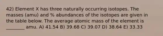 42) Element X has three naturally occurring isotopes. The masses (amu) and % abundances of the isotopes are given in the table below. The average atomic mass of the element is ________ amu. A) 41.54 B) 39.68 C) 39.07 D) 38.64 E) 33.33