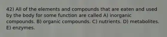 42) All of the elements and compounds that are eaten and used by the body for some function are called A) inorganic compounds. B) organic compounds. C) nutrients. D) metabolites. E) enzymes.