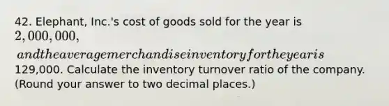 42. Elephant, Inc.'s cost of goods sold for the year is 2,000,000, and the average merchandise inventory for the year is129,000. Calculate the inventory turnover ratio of the company. (Round your answer to two decimal places.)