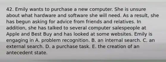 42. Emily wants to purchase a new computer. She is unsure about what hardware and software she will need. As a result, she has begun asking for advice from friends and relatives. In addition, she has talked to several computer salespeople at Apple and Best Buy and has looked at some websites. Emily is engaging in A. problem recognition. B. an internal search. C. an external search. D. a purchase task. E. the creation of an antecedent state.