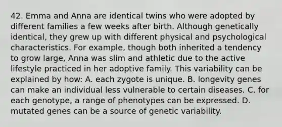 42. Emma and Anna are identical twins who were adopted by different families a few weeks after birth. Although genetically identical, they grew up with different physical and psychological characteristics. For example, though both inherited a tendency to grow large, Anna was slim and athletic due to the active lifestyle practiced in her adoptive family. This variability can be explained by how: A. each zygote is unique. B. longevity genes can make an individual less vulnerable to certain diseases. C. for each genotype, a range of phenotypes can be expressed. D. mutated genes can be a source of genetic variability.