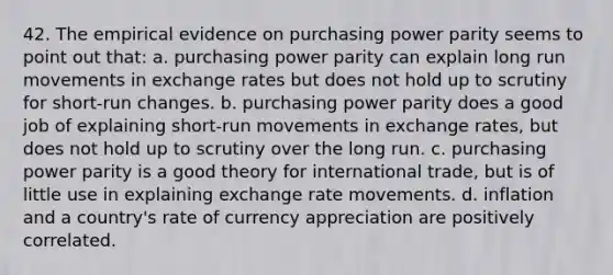 42. The empirical evidence on purchasing power parity seems to point out that: a. purchasing power parity can explain long run movements in exchange rates but does not hold up to scrutiny for short-run changes. b. purchasing power parity does a good job of explaining short-run movements in exchange rates, but does not hold up to scrutiny over the long run. c. purchasing power parity is a good theory for international trade, but is of little use in explaining exchange rate movements. d. inflation and a country's rate of currency appreciation are positively correlated.