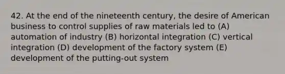 42. At the end of the nineteenth century, the desire of American business to control supplies of raw materials led to (A) automation of industry (B) horizontal integration (C) vertical integration (D) development of the factory system (E) development of the putting-out system