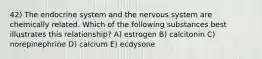 42) The endocrine system and the nervous system are chemically related. Which of the following substances best illustrates this relationship? A) estrogen B) calcitonin C) norepinephrine D) calcium E) ecdysone