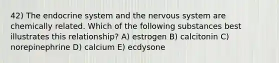 42) The endocrine system and the <a href='https://www.questionai.com/knowledge/kThdVqrsqy-nervous-system' class='anchor-knowledge'>nervous system</a> are chemically related. Which of the following substances best illustrates this relationship? A) estrogen B) calcitonin C) norepinephrine D) calcium E) ecdysone