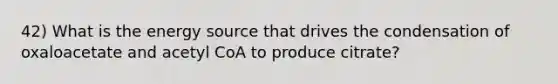 42) What is the energy source that drives the condensation of oxaloacetate and acetyl CoA to produce citrate?