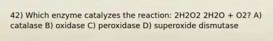 42) Which enzyme catalyzes the reaction: 2H2O2 2H2O + O2? A) catalase B) oxidase C) peroxidase D) superoxide dismutase