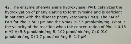 42. The enzyme phenylalanine hydroxylase (PAH) catalyzes the hydroxlyation of phenylalanine to form tyrosine and is deficient in patients with the disease phenylketonuria (PKU). The KM of PAH for Phe is 500 µM and the Vmax is 7.5 µmol/min/mg. What is the velocity of the reaction when the concentration of Phe is 0.15 mM? A) 5.8 µmol/min/mg B) 102 µmol/min/mg C) 0.010 µmol/min/mg D) 1.7 µmol/min/mg E) 1.7 µM