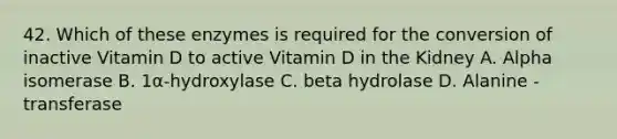 42. Which of these enzymes is required for the conversion of inactive Vitamin D to active Vitamin D in the Kidney A. Alpha isomerase B. 1α-hydroxylase C. beta hydrolase D. Alanine - transferase