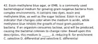 42. Eosin-methylene blue agar, or EMB, is a commonly used bacteriological medium for growing gram-negative bacteria from complex environments. It contains two dyes, eosin and methylene blue, as well as the sugar lactose. Eosin is a pH indicator that changes color when the medium is acidic, while methylene blue inhibits the growth of most gram-positive bacteria. If an organism consumes lactose, acid will be produced, causing the bacterial colonies to change color. Based upon this description, this medium is ______. A. reducing B. for enrichment C. selective D. differential and selective E. differential