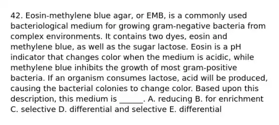 42. Eosin-methylene blue agar, or EMB, is a commonly used bacteriological medium for growing gram-negative bacteria from complex environments. It contains two dyes, eosin and methylene blue, as well as the sugar lactose. Eosin is a pH indicator that changes color when the medium is acidic, while methylene blue inhibits the growth of most gram-positive bacteria. If an organism consumes lactose, acid will be produced, causing the bacterial colonies to change color. Based upon this description, this medium is ______. A. reducing B. for enrichment C. selective D. differential and selective E. differential