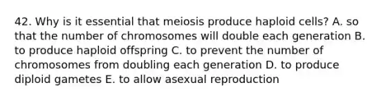 42. Why is it essential that meiosis produce haploid cells? A. so that the number of chromosomes will double each generation B. to produce haploid offspring C. to prevent the number of chromosomes from doubling each generation D. to produce diploid gametes E. to allow asexual reproduction