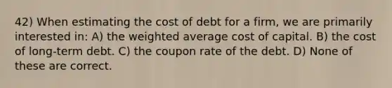 42) When estimating the cost of debt for a firm, we are primarily interested in: A) the weighted average cost of capital. B) the cost of long-term debt. C) the coupon rate of the debt. D) None of these are correct.