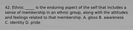 42. Ethnic _____ is the enduring aspect of the self that includes a sense of membership in an ethnic group, along with the attitudes and feelings related to that membership. A. gloss B. awareness C. identity D. pride