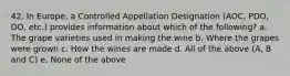 42. In Europe, a Controlled Appellation Designation (AOC, PDO, DO, etc.) provides information about which of the following? a. The grape varieties used in making the wine b. Where the grapes were grown c. How the wines are made d. All of the above (A, B and C) e. None of the above