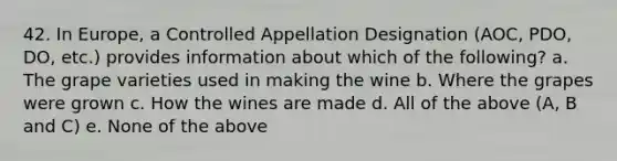 42. In Europe, a Controlled Appellation Designation (AOC, PDO, DO, etc.) provides information about which of the following? a. The grape varieties used in making the wine b. Where the grapes were grown c. How the wines are made d. All of the above (A, B and C) e. None of the above