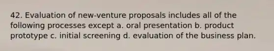 42. Evaluation of new-venture proposals includes all of the following processes except a. oral presentation b. product prototype c. initial screening d. evaluation of the business plan.