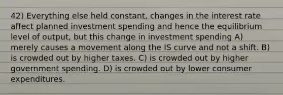 42) Everything else held constant, changes in the interest rate affect planned investment spending and hence the equilibrium level of output, but this change in investment spending A) merely causes a movement along the IS curve and not a shift. B) is crowded out by higher taxes. C) is crowded out by higher government spending. D) is crowded out by lower consumer expenditures.