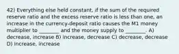 42) Everything else held constant, if the sum of the required reserve ratio and the excess reserve ratio is less than one, an increase in the currency-deposit ratio causes the M1 money multiplier to ________ and the money supply to ________. A) decrease, increase B) increase, decrease C) decrease, decrease D) increase, increase