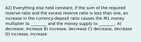 42) Everything else held constant, if the sum of the required reserve ratio and the excess reserve ratio is less than one, an increase in the currency-deposit ratio causes the M1 money multiplier to ________ and the money supply to ________. A) decrease, increase B) increase, decrease C) decrease, decrease D) increase, increase