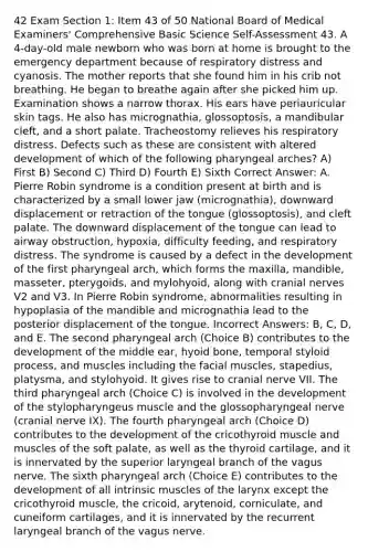 42 Exam Section 1: Item 43 of 50 National Board of Medical Examiners' Comprehensive Basic Science Self-Assessment 43. A 4-day-old male newborn who was born at home is brought to the emergency department because of respiratory distress and cyanosis. The mother reports that she found him in his crib not breathing. He began to breathe again after she picked him up. Examination shows a narrow thorax. His ears have periauricular skin tags. He also has micrognathia, glossoptosis, a mandibular cleft, and a short palate. Tracheostomy relieves his respiratory distress. Defects such as these are consistent with altered development of which of the following pharyngeal arches? A) First B) Second C) Third D) Fourth E) Sixth Correct Answer: A. Pierre Robin syndrome is a condition present at birth and is characterized by a small lower jaw (micrognathia), downward displacement or retraction of the tongue (glossoptosis), and cleft palate. The downward displacement of the tongue can lead to airway obstruction, hypoxia, difficulty feeding, and respiratory distress. The syndrome is caused by a defect in the development of the first pharyngeal arch, which forms the maxilla, mandible, masseter, pterygoids, and mylohyoid, along with cranial nerves V2 and V3. In Pierre Robin syndrome, abnormalities resulting in hypoplasia of the mandible and micrognathia lead to the posterior displacement of the tongue. Incorrect Answers: B, C, D, and E. The second pharyngeal arch (Choice B) contributes to the development of the middle ear, hyoid bone, temporal styloid process, and muscles including the facial muscles, stapedius, platysma, and stylohyoid. It gives rise to cranial nerve VII. The third pharyngeal arch (Choice C) is involved in the development of the stylopharyngeus muscle and the glossopharyngeal nerve (cranial nerve IX). The fourth pharyngeal arch (Choice D) contributes to the development of the cricothyroid muscle and muscles of the soft palate, as well as the thyroid cartilage, and it is innervated by the superior laryngeal branch of the vagus nerve. The sixth pharyngeal arch (Choice E) contributes to the development of all intrinsic muscles of the larynx except the cricothyroid muscle, the cricoid, arytenoid, corniculate, and cuneiform cartilages, and it is innervated by the recurrent laryngeal branch of the vagus nerve.