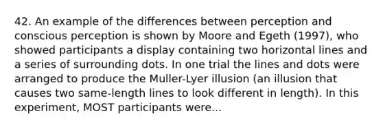 42. An example of the differences between perception and conscious perception is shown by Moore and Egeth (1997), who showed participants a display containing two horizontal lines and a series of surrounding dots. In one trial the lines and dots were arranged to produce the Muller-Lyer illusion (an illusion that causes two same-length lines to look different in length). In this experiment, MOST participants were...