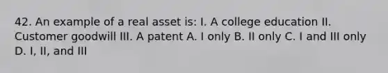 42. An example of a real asset is: I. A college education II. Customer goodwill III. A patent A. I only B. II only C. I and III only D. I, II, and III