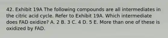 42. Exhibit 19A The following compounds are all intermediates in the citric acid cycle. Refer to Exhibit 19A. Which intermediate does FAD oxidize? A. 2 B. 3 C. 4 D. 5 E. More than one of these is oxidized by FAD.