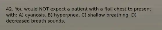 42. You would NOT expect a patient with a flail chest to present with: A) cyanosis. B) hyperpnea. C) shallow breathing. D) decreased breath sounds.