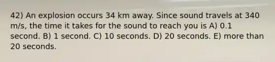 42) An explosion occurs 34 km away. Since sound travels at 340 m/s, the time it takes for the sound to reach you is A) 0.1 second. B) 1 second. C) 10 seconds. D) 20 seconds. E) more than 20 seconds.